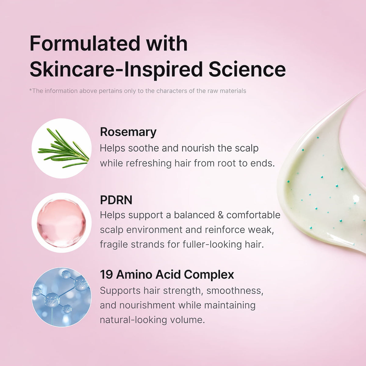 Haircare formula featuring rosemary, PDRN and 19 amino acids to nourish the scalp, strengthen fragile strands, improve smoothness and support fuller-looking hair.